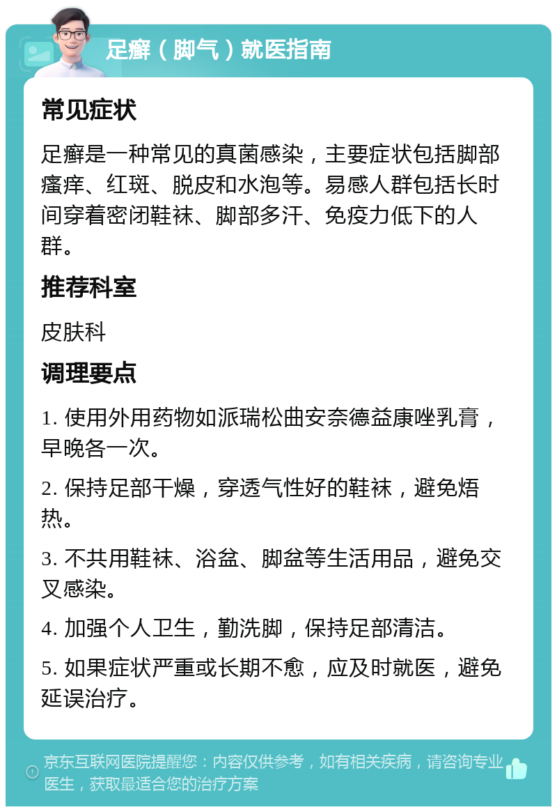 足癣（脚气）就医指南 常见症状 足癣是一种常见的真菌感染，主要症状包括脚部瘙痒、红斑、脱皮和水泡等。易感人群包括长时间穿着密闭鞋袜、脚部多汗、免疫力低下的人群。 推荐科室 皮肤科 调理要点 1. 使用外用药物如派瑞松曲安奈德益康唑乳膏，早晚各一次。 2. 保持足部干燥，穿透气性好的鞋袜，避免焐热。 3. 不共用鞋袜、浴盆、脚盆等生活用品，避免交叉感染。 4. 加强个人卫生，勤洗脚，保持足部清洁。 5. 如果症状严重或长期不愈，应及时就医，避免延误治疗。