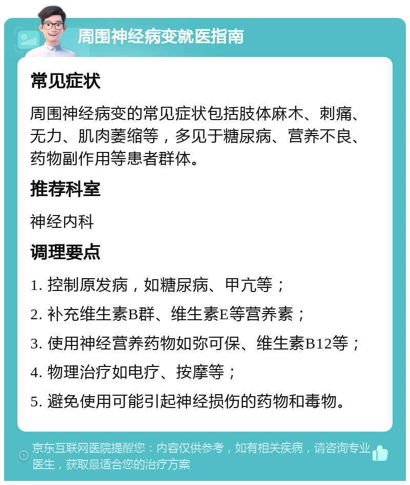 周围神经病变就医指南 常见症状 周围神经病变的常见症状包括肢体麻木、刺痛、无力、肌肉萎缩等，多见于糖尿病、营养不良、药物副作用等患者群体。 推荐科室 神经内科 调理要点 1. 控制原发病，如糖尿病、甲亢等； 2. 补充维生素B群、维生素E等营养素； 3. 使用神经营养药物如弥可保、维生素B12等； 4. 物理治疗如电疗、按摩等； 5. 避免使用可能引起神经损伤的药物和毒物。