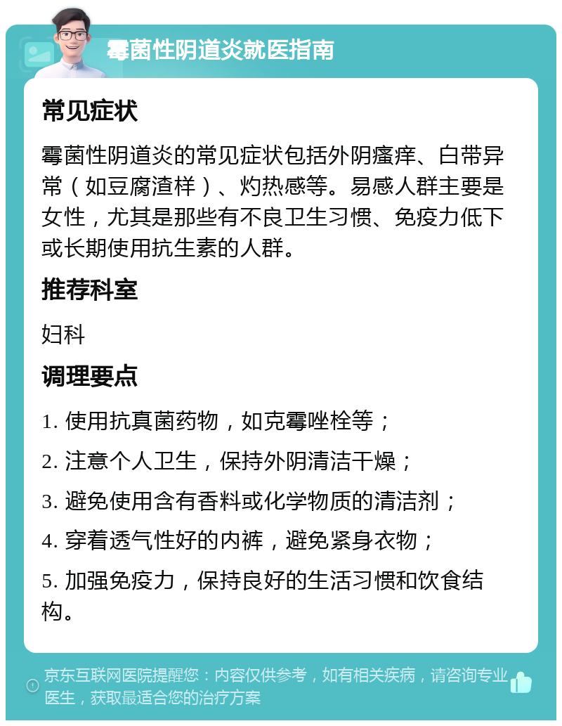 霉菌性阴道炎就医指南 常见症状 霉菌性阴道炎的常见症状包括外阴瘙痒、白带异常（如豆腐渣样）、灼热感等。易感人群主要是女性，尤其是那些有不良卫生习惯、免疫力低下或长期使用抗生素的人群。 推荐科室 妇科 调理要点 1. 使用抗真菌药物，如克霉唑栓等； 2. 注意个人卫生，保持外阴清洁干燥； 3. 避免使用含有香料或化学物质的清洁剂； 4. 穿着透气性好的内裤，避免紧身衣物； 5. 加强免疫力，保持良好的生活习惯和饮食结构。