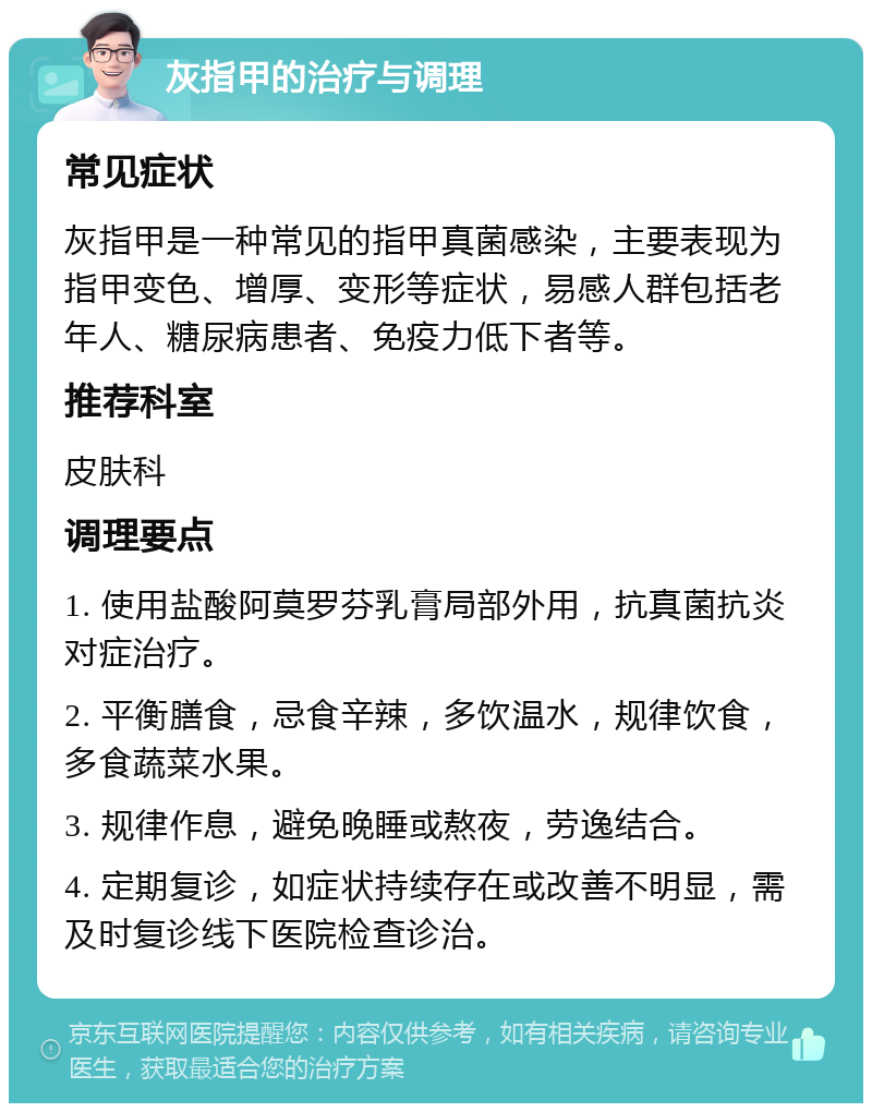 灰指甲的治疗与调理 常见症状 灰指甲是一种常见的指甲真菌感染，主要表现为指甲变色、增厚、变形等症状，易感人群包括老年人、糖尿病患者、免疫力低下者等。 推荐科室 皮肤科 调理要点 1. 使用盐酸阿莫罗芬乳膏局部外用，抗真菌抗炎对症治疗。 2. 平衡膳食，忌食辛辣，多饮温水，规律饮食，多食蔬菜水果。 3. 规律作息，避免晚睡或熬夜，劳逸结合。 4. 定期复诊，如症状持续存在或改善不明显，需及时复诊线下医院检查诊治。