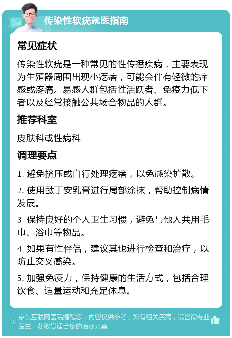 传染性软疣就医指南 常见症状 传染性软疣是一种常见的性传播疾病，主要表现为生殖器周围出现小疙瘩，可能会伴有轻微的痒感或疼痛。易感人群包括性活跃者、免疫力低下者以及经常接触公共场合物品的人群。 推荐科室 皮肤科或性病科 调理要点 1. 避免挤压或自行处理疙瘩，以免感染扩散。 2. 使用酞丁安乳膏进行局部涂抹，帮助控制病情发展。 3. 保持良好的个人卫生习惯，避免与他人共用毛巾、浴巾等物品。 4. 如果有性伴侣，建议其也进行检查和治疗，以防止交叉感染。 5. 加强免疫力，保持健康的生活方式，包括合理饮食、适量运动和充足休息。