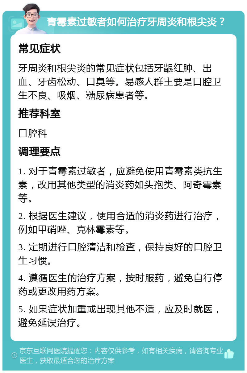 青霉素过敏者如何治疗牙周炎和根尖炎？ 常见症状 牙周炎和根尖炎的常见症状包括牙龈红肿、出血、牙齿松动、口臭等。易感人群主要是口腔卫生不良、吸烟、糖尿病患者等。 推荐科室 口腔科 调理要点 1. 对于青霉素过敏者，应避免使用青霉素类抗生素，改用其他类型的消炎药如头孢类、阿奇霉素等。 2. 根据医生建议，使用合适的消炎药进行治疗，例如甲硝唑、克林霉素等。 3. 定期进行口腔清洁和检查，保持良好的口腔卫生习惯。 4. 遵循医生的治疗方案，按时服药，避免自行停药或更改用药方案。 5. 如果症状加重或出现其他不适，应及时就医，避免延误治疗。