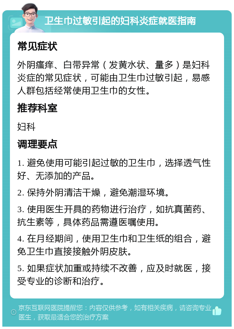 卫生巾过敏引起的妇科炎症就医指南 常见症状 外阴瘙痒、白带异常（发黄水状、量多）是妇科炎症的常见症状，可能由卫生巾过敏引起，易感人群包括经常使用卫生巾的女性。 推荐科室 妇科 调理要点 1. 避免使用可能引起过敏的卫生巾，选择透气性好、无添加的产品。 2. 保持外阴清洁干燥，避免潮湿环境。 3. 使用医生开具的药物进行治疗，如抗真菌药、抗生素等，具体药品需遵医嘱使用。 4. 在月经期间，使用卫生巾和卫生纸的组合，避免卫生巾直接接触外阴皮肤。 5. 如果症状加重或持续不改善，应及时就医，接受专业的诊断和治疗。