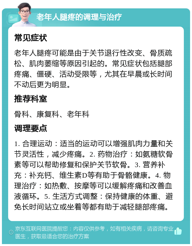 老年人腿疼的调理与治疗 常见症状 老年人腿疼可能是由于关节退行性改变、骨质疏松、肌肉萎缩等原因引起的。常见症状包括腿部疼痛、僵硬、活动受限等，尤其在早晨或长时间不动后更为明显。 推荐科室 骨科、康复科、老年科 调理要点 1. 合理运动：适当的运动可以增强肌肉力量和关节灵活性，减少疼痛。2. 药物治疗：如氨糖软骨素等可以帮助修复和保护关节软骨。3. 营养补充：补充钙、维生素D等有助于骨骼健康。4. 物理治疗：如热敷、按摩等可以缓解疼痛和改善血液循环。5. 生活方式调整：保持健康的体重、避免长时间站立或坐着等都有助于减轻腿部疼痛。