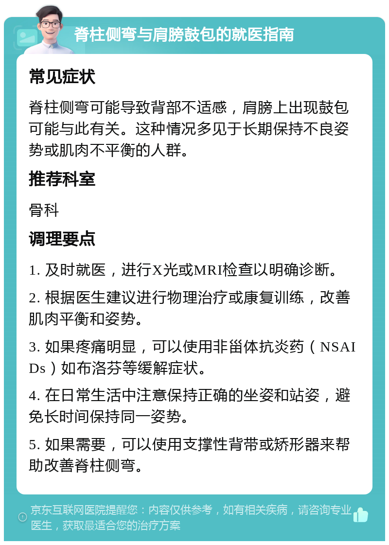 脊柱侧弯与肩膀鼓包的就医指南 常见症状 脊柱侧弯可能导致背部不适感，肩膀上出现鼓包可能与此有关。这种情况多见于长期保持不良姿势或肌肉不平衡的人群。 推荐科室 骨科 调理要点 1. 及时就医，进行X光或MRI检查以明确诊断。 2. 根据医生建议进行物理治疗或康复训练，改善肌肉平衡和姿势。 3. 如果疼痛明显，可以使用非甾体抗炎药（NSAIDs）如布洛芬等缓解症状。 4. 在日常生活中注意保持正确的坐姿和站姿，避免长时间保持同一姿势。 5. 如果需要，可以使用支撑性背带或矫形器来帮助改善脊柱侧弯。