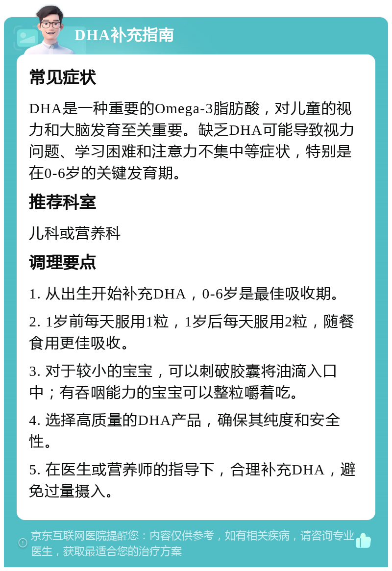 DHA补充指南 常见症状 DHA是一种重要的Omega-3脂肪酸，对儿童的视力和大脑发育至关重要。缺乏DHA可能导致视力问题、学习困难和注意力不集中等症状，特别是在0-6岁的关键发育期。 推荐科室 儿科或营养科 调理要点 1. 从出生开始补充DHA，0-6岁是最佳吸收期。 2. 1岁前每天服用1粒，1岁后每天服用2粒，随餐食用更佳吸收。 3. 对于较小的宝宝，可以刺破胶囊将油滴入口中；有吞咽能力的宝宝可以整粒嚼着吃。 4. 选择高质量的DHA产品，确保其纯度和安全性。 5. 在医生或营养师的指导下，合理补充DHA，避免过量摄入。