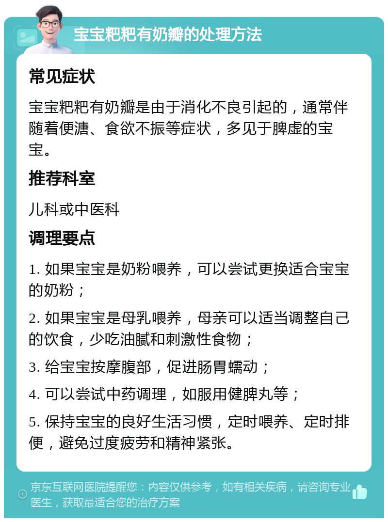 宝宝粑粑有奶瓣的处理方法 常见症状 宝宝粑粑有奶瓣是由于消化不良引起的，通常伴随着便溏、食欲不振等症状，多见于脾虚的宝宝。 推荐科室 儿科或中医科 调理要点 1. 如果宝宝是奶粉喂养，可以尝试更换适合宝宝的奶粉； 2. 如果宝宝是母乳喂养，母亲可以适当调整自己的饮食，少吃油腻和刺激性食物； 3. 给宝宝按摩腹部，促进肠胃蠕动； 4. 可以尝试中药调理，如服用健脾丸等； 5. 保持宝宝的良好生活习惯，定时喂养、定时排便，避免过度疲劳和精神紧张。