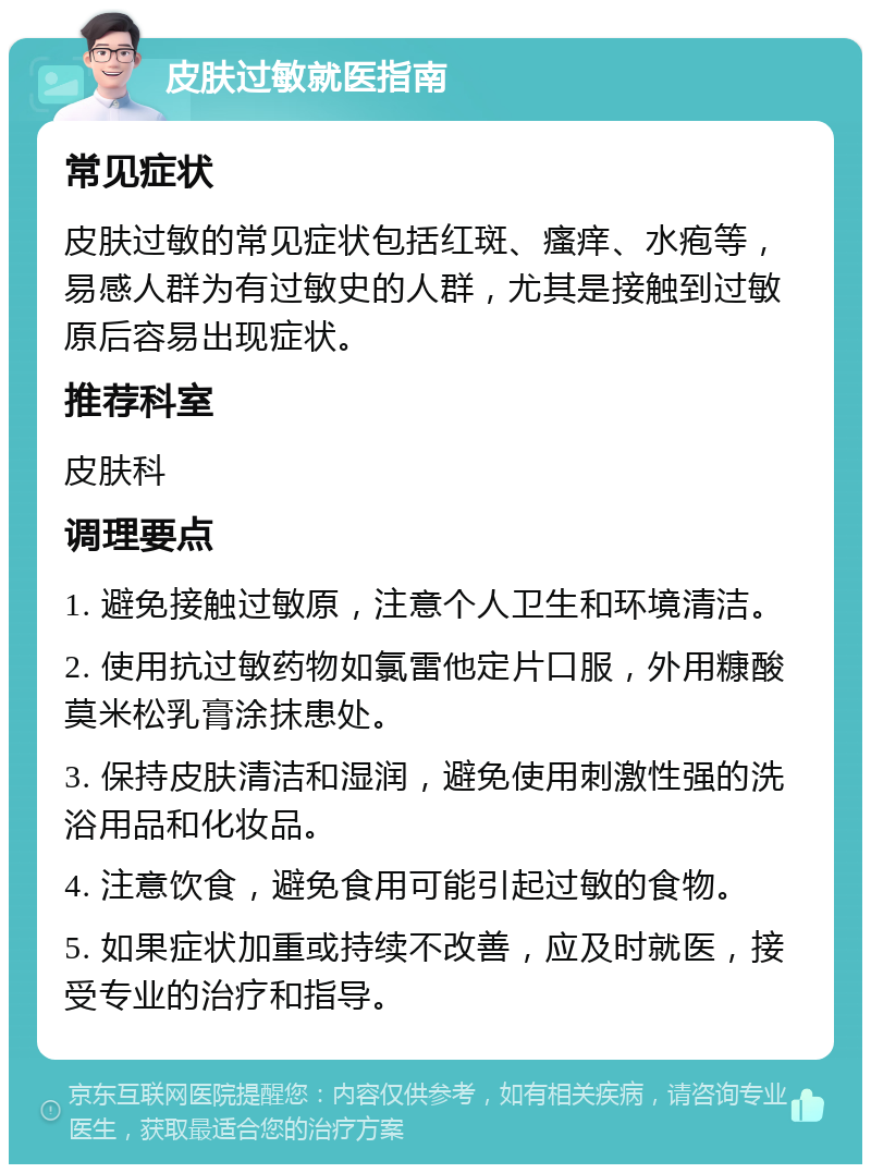 皮肤过敏就医指南 常见症状 皮肤过敏的常见症状包括红斑、瘙痒、水疱等，易感人群为有过敏史的人群，尤其是接触到过敏原后容易出现症状。 推荐科室 皮肤科 调理要点 1. 避免接触过敏原，注意个人卫生和环境清洁。 2. 使用抗过敏药物如氯雷他定片口服，外用糠酸莫米松乳膏涂抹患处。 3. 保持皮肤清洁和湿润，避免使用刺激性强的洗浴用品和化妆品。 4. 注意饮食，避免食用可能引起过敏的食物。 5. 如果症状加重或持续不改善，应及时就医，接受专业的治疗和指导。