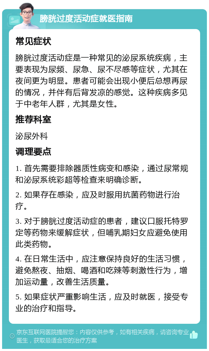 膀胱过度活动症就医指南 常见症状 膀胱过度活动症是一种常见的泌尿系统疾病，主要表现为尿频、尿急、尿不尽感等症状，尤其在夜间更为明显。患者可能会出现小便后总想再尿的情况，并伴有后背发凉的感觉。这种疾病多见于中老年人群，尤其是女性。 推荐科室 泌尿外科 调理要点 1. 首先需要排除器质性病变和感染，通过尿常规和泌尿系统彩超等检查来明确诊断。 2. 如果存在感染，应及时服用抗菌药物进行治疗。 3. 对于膀胱过度活动症的患者，建议口服托特罗定等药物来缓解症状，但哺乳期妇女应避免使用此类药物。 4. 在日常生活中，应注意保持良好的生活习惯，避免熬夜、抽烟、喝酒和吃辣等刺激性行为，增加运动量，改善生活质量。 5. 如果症状严重影响生活，应及时就医，接受专业的治疗和指导。