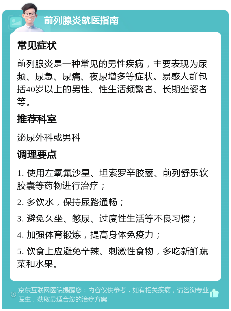 前列腺炎就医指南 常见症状 前列腺炎是一种常见的男性疾病，主要表现为尿频、尿急、尿痛、夜尿增多等症状。易感人群包括40岁以上的男性、性生活频繁者、长期坐姿者等。 推荐科室 泌尿外科或男科 调理要点 1. 使用左氧氟沙星、坦索罗辛胶囊、前列舒乐软胶囊等药物进行治疗； 2. 多饮水，保持尿路通畅； 3. 避免久坐、憋尿、过度性生活等不良习惯； 4. 加强体育锻炼，提高身体免疫力； 5. 饮食上应避免辛辣、刺激性食物，多吃新鲜蔬菜和水果。