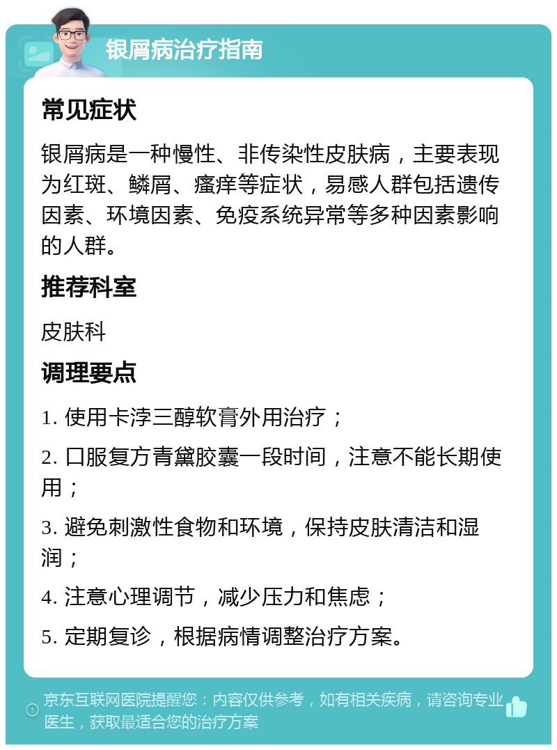 银屑病治疗指南 常见症状 银屑病是一种慢性、非传染性皮肤病，主要表现为红斑、鳞屑、瘙痒等症状，易感人群包括遗传因素、环境因素、免疫系统异常等多种因素影响的人群。 推荐科室 皮肤科 调理要点 1. 使用卡浡三醇软膏外用治疗； 2. 口服复方青黛胶囊一段时间，注意不能长期使用； 3. 避免刺激性食物和环境，保持皮肤清洁和湿润； 4. 注意心理调节，减少压力和焦虑； 5. 定期复诊，根据病情调整治疗方案。