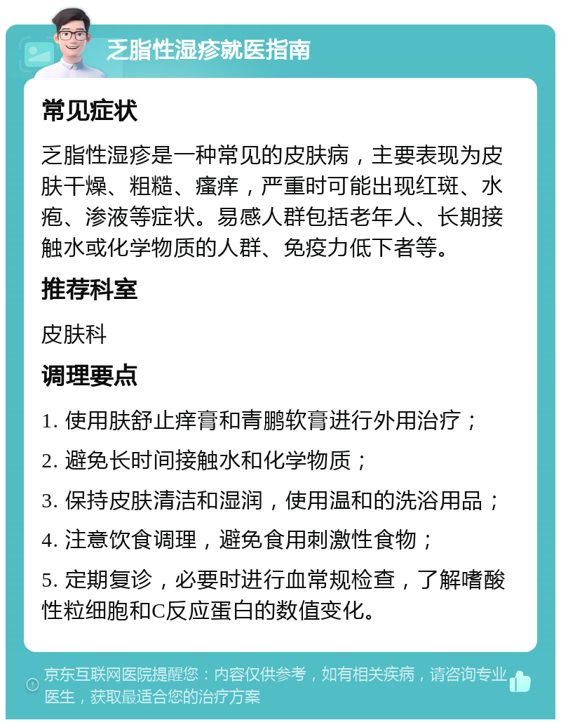 乏脂性湿疹就医指南 常见症状 乏脂性湿疹是一种常见的皮肤病，主要表现为皮肤干燥、粗糙、瘙痒，严重时可能出现红斑、水疱、渗液等症状。易感人群包括老年人、长期接触水或化学物质的人群、免疫力低下者等。 推荐科室 皮肤科 调理要点 1. 使用肤舒止痒膏和青鹏软膏进行外用治疗； 2. 避免长时间接触水和化学物质； 3. 保持皮肤清洁和湿润，使用温和的洗浴用品； 4. 注意饮食调理，避免食用刺激性食物； 5. 定期复诊，必要时进行血常规检查，了解嗜酸性粒细胞和C反应蛋白的数值变化。