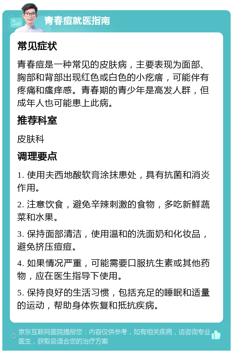 青春痘就医指南 常见症状 青春痘是一种常见的皮肤病，主要表现为面部、胸部和背部出现红色或白色的小疙瘩，可能伴有疼痛和瘙痒感。青春期的青少年是高发人群，但成年人也可能患上此病。 推荐科室 皮肤科 调理要点 1. 使用夫西地酸软膏涂抹患处，具有抗菌和消炎作用。 2. 注意饮食，避免辛辣刺激的食物，多吃新鲜蔬菜和水果。 3. 保持面部清洁，使用温和的洗面奶和化妆品，避免挤压痘痘。 4. 如果情况严重，可能需要口服抗生素或其他药物，应在医生指导下使用。 5. 保持良好的生活习惯，包括充足的睡眠和适量的运动，帮助身体恢复和抵抗疾病。