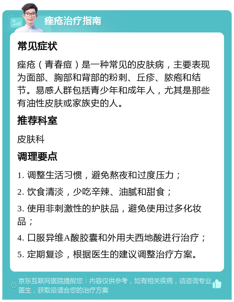 痤疮治疗指南 常见症状 痤疮（青春痘）是一种常见的皮肤病，主要表现为面部、胸部和背部的粉刺、丘疹、脓疱和结节。易感人群包括青少年和成年人，尤其是那些有油性皮肤或家族史的人。 推荐科室 皮肤科 调理要点 1. 调整生活习惯，避免熬夜和过度压力； 2. 饮食清淡，少吃辛辣、油腻和甜食； 3. 使用非刺激性的护肤品，避免使用过多化妆品； 4. 口服异维A酸胶囊和外用夫西地酸进行治疗； 5. 定期复诊，根据医生的建议调整治疗方案。