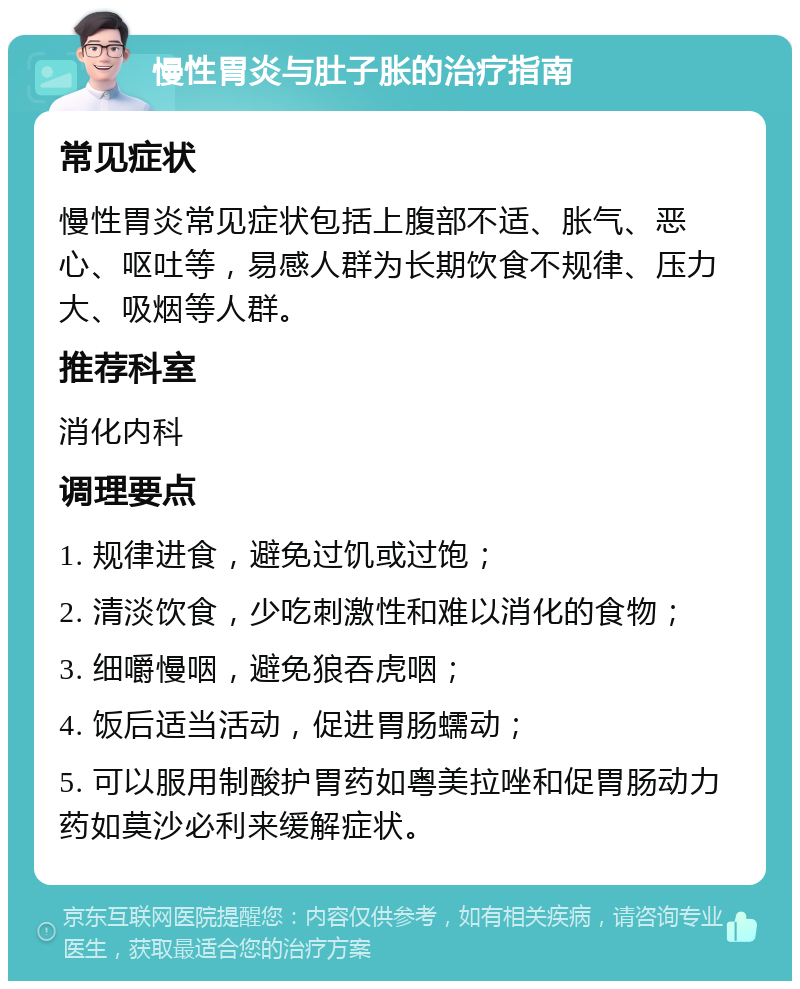 慢性胃炎与肚子胀的治疗指南 常见症状 慢性胃炎常见症状包括上腹部不适、胀气、恶心、呕吐等，易感人群为长期饮食不规律、压力大、吸烟等人群。 推荐科室 消化内科 调理要点 1. 规律进食，避免过饥或过饱； 2. 清淡饮食，少吃刺激性和难以消化的食物； 3. 细嚼慢咽，避免狼吞虎咽； 4. 饭后适当活动，促进胃肠蠕动； 5. 可以服用制酸护胃药如粤美拉唑和促胃肠动力药如莫沙必利来缓解症状。