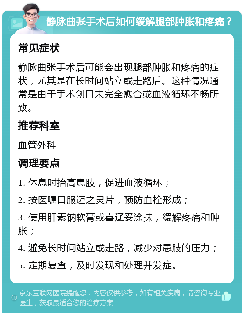 静脉曲张手术后如何缓解腿部肿胀和疼痛？ 常见症状 静脉曲张手术后可能会出现腿部肿胀和疼痛的症状，尤其是在长时间站立或走路后。这种情况通常是由于手术创口未完全愈合或血液循环不畅所致。 推荐科室 血管外科 调理要点 1. 休息时抬高患肢，促进血液循环； 2. 按医嘱口服迈之灵片，预防血栓形成； 3. 使用肝素钠软膏或喜辽妥涂抹，缓解疼痛和肿胀； 4. 避免长时间站立或走路，减少对患肢的压力； 5. 定期复查，及时发现和处理并发症。