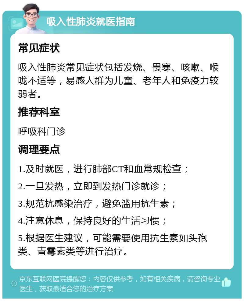 吸入性肺炎就医指南 常见症状 吸入性肺炎常见症状包括发烧、畏寒、咳嗽、喉咙不适等，易感人群为儿童、老年人和免疫力较弱者。 推荐科室 呼吸科门诊 调理要点 1.及时就医，进行肺部CT和血常规检查； 2.一旦发热，立即到发热门诊就诊； 3.规范抗感染治疗，避免滥用抗生素； 4.注意休息，保持良好的生活习惯； 5.根据医生建议，可能需要使用抗生素如头孢类、青霉素类等进行治疗。