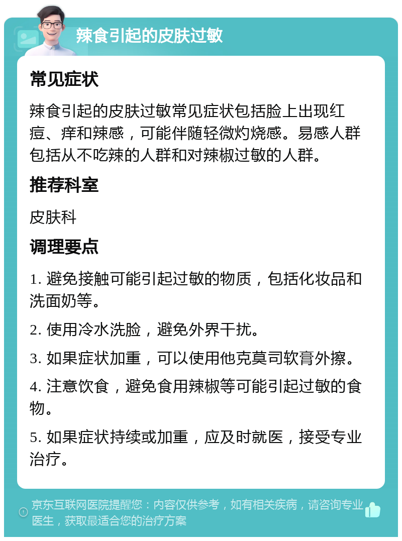 辣食引起的皮肤过敏 常见症状 辣食引起的皮肤过敏常见症状包括脸上出现红痘、痒和辣感，可能伴随轻微灼烧感。易感人群包括从不吃辣的人群和对辣椒过敏的人群。 推荐科室 皮肤科 调理要点 1. 避免接触可能引起过敏的物质，包括化妆品和洗面奶等。 2. 使用冷水洗脸，避免外界干扰。 3. 如果症状加重，可以使用他克莫司软膏外擦。 4. 注意饮食，避免食用辣椒等可能引起过敏的食物。 5. 如果症状持续或加重，应及时就医，接受专业治疗。