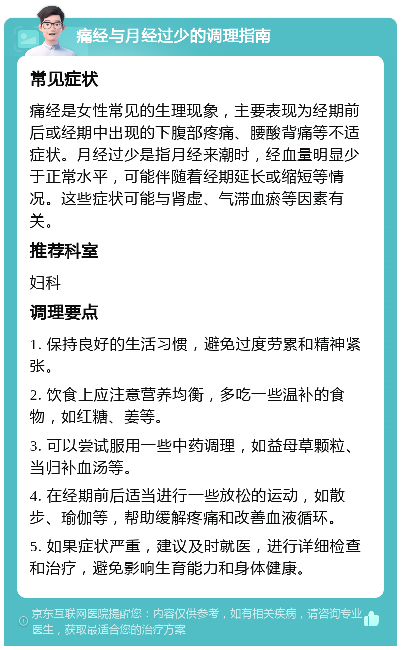 痛经与月经过少的调理指南 常见症状 痛经是女性常见的生理现象，主要表现为经期前后或经期中出现的下腹部疼痛、腰酸背痛等不适症状。月经过少是指月经来潮时，经血量明显少于正常水平，可能伴随着经期延长或缩短等情况。这些症状可能与肾虚、气滞血瘀等因素有关。 推荐科室 妇科 调理要点 1. 保持良好的生活习惯，避免过度劳累和精神紧张。 2. 饮食上应注意营养均衡，多吃一些温补的食物，如红糖、姜等。 3. 可以尝试服用一些中药调理，如益母草颗粒、当归补血汤等。 4. 在经期前后适当进行一些放松的运动，如散步、瑜伽等，帮助缓解疼痛和改善血液循环。 5. 如果症状严重，建议及时就医，进行详细检查和治疗，避免影响生育能力和身体健康。