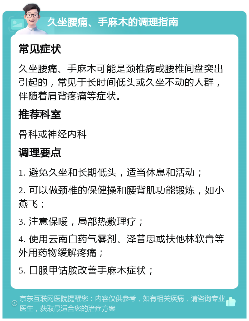 久坐腰痛、手麻木的调理指南 常见症状 久坐腰痛、手麻木可能是颈椎病或腰椎间盘突出引起的，常见于长时间低头或久坐不动的人群，伴随着肩背疼痛等症状。 推荐科室 骨科或神经内科 调理要点 1. 避免久坐和长期低头，适当休息和活动； 2. 可以做颈椎的保健操和腰背肌功能锻炼，如小燕飞； 3. 注意保暖，局部热敷理疗； 4. 使用云南白药气雾剂、泽普思或扶他林软膏等外用药物缓解疼痛； 5. 口服甲钴胺改善手麻木症状；