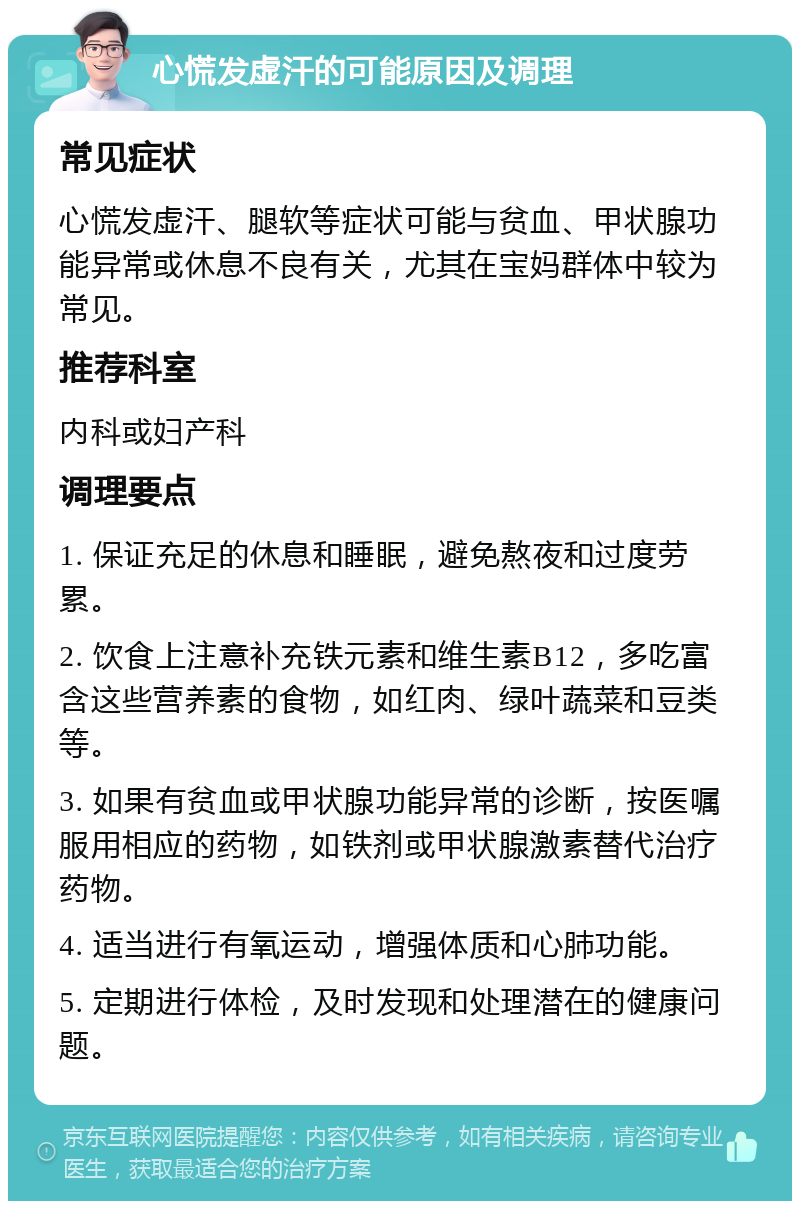 心慌发虚汗的可能原因及调理 常见症状 心慌发虚汗、腿软等症状可能与贫血、甲状腺功能异常或休息不良有关，尤其在宝妈群体中较为常见。 推荐科室 内科或妇产科 调理要点 1. 保证充足的休息和睡眠，避免熬夜和过度劳累。 2. 饮食上注意补充铁元素和维生素B12，多吃富含这些营养素的食物，如红肉、绿叶蔬菜和豆类等。 3. 如果有贫血或甲状腺功能异常的诊断，按医嘱服用相应的药物，如铁剂或甲状腺激素替代治疗药物。 4. 适当进行有氧运动，增强体质和心肺功能。 5. 定期进行体检，及时发现和处理潜在的健康问题。