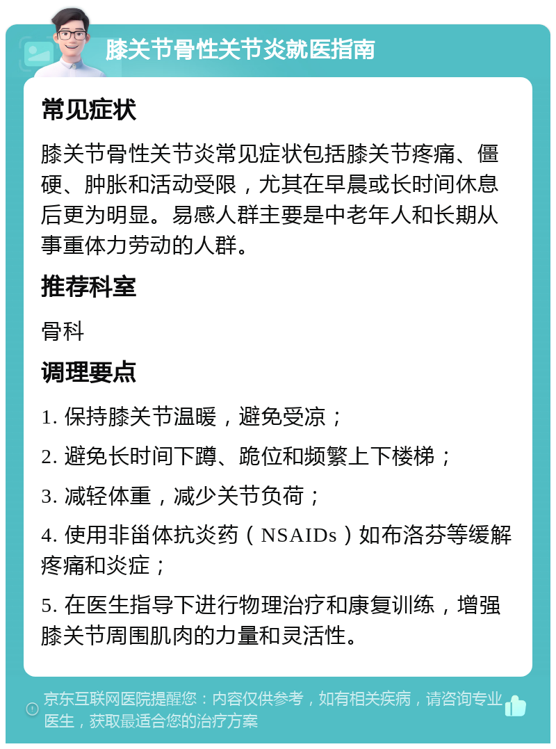 膝关节骨性关节炎就医指南 常见症状 膝关节骨性关节炎常见症状包括膝关节疼痛、僵硬、肿胀和活动受限，尤其在早晨或长时间休息后更为明显。易感人群主要是中老年人和长期从事重体力劳动的人群。 推荐科室 骨科 调理要点 1. 保持膝关节温暖，避免受凉； 2. 避免长时间下蹲、跪位和频繁上下楼梯； 3. 减轻体重，减少关节负荷； 4. 使用非甾体抗炎药（NSAIDs）如布洛芬等缓解疼痛和炎症； 5. 在医生指导下进行物理治疗和康复训练，增强膝关节周围肌肉的力量和灵活性。