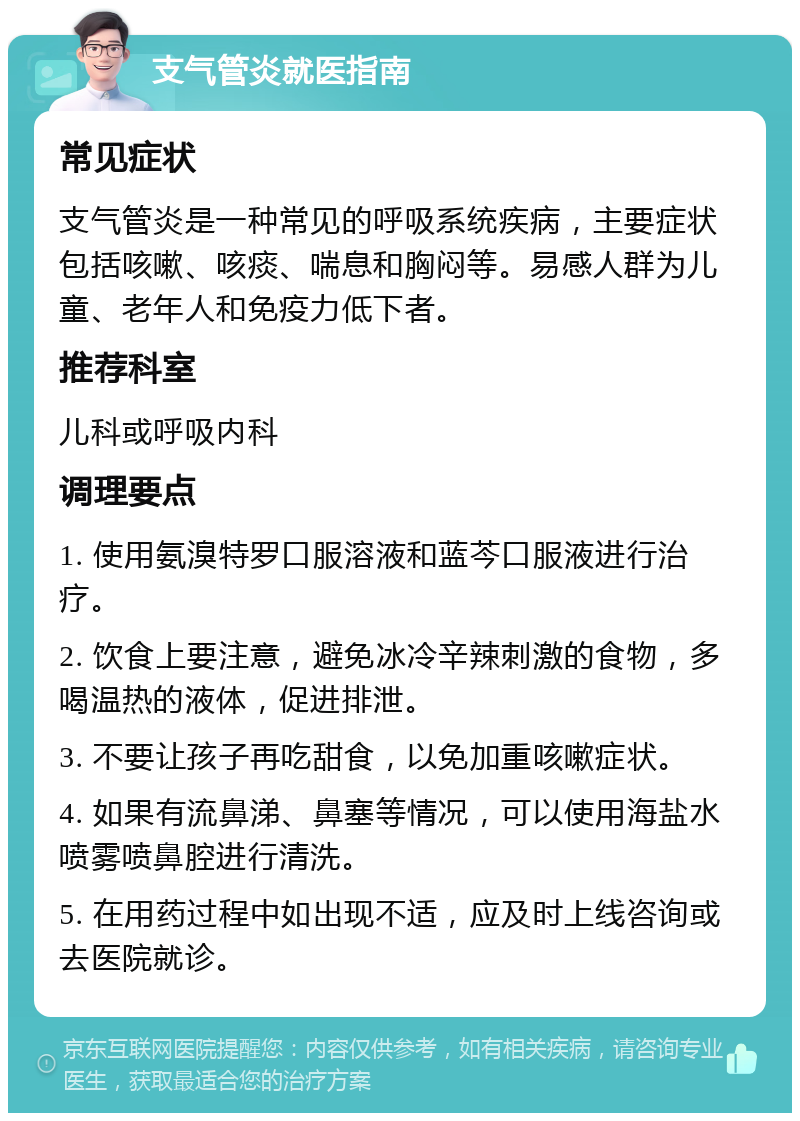 支气管炎就医指南 常见症状 支气管炎是一种常见的呼吸系统疾病，主要症状包括咳嗽、咳痰、喘息和胸闷等。易感人群为儿童、老年人和免疫力低下者。 推荐科室 儿科或呼吸内科 调理要点 1. 使用氨溴特罗口服溶液和蓝芩口服液进行治疗。 2. 饮食上要注意，避免冰冷辛辣刺激的食物，多喝温热的液体，促进排泄。 3. 不要让孩子再吃甜食，以免加重咳嗽症状。 4. 如果有流鼻涕、鼻塞等情况，可以使用海盐水喷雾喷鼻腔进行清洗。 5. 在用药过程中如出现不适，应及时上线咨询或去医院就诊。