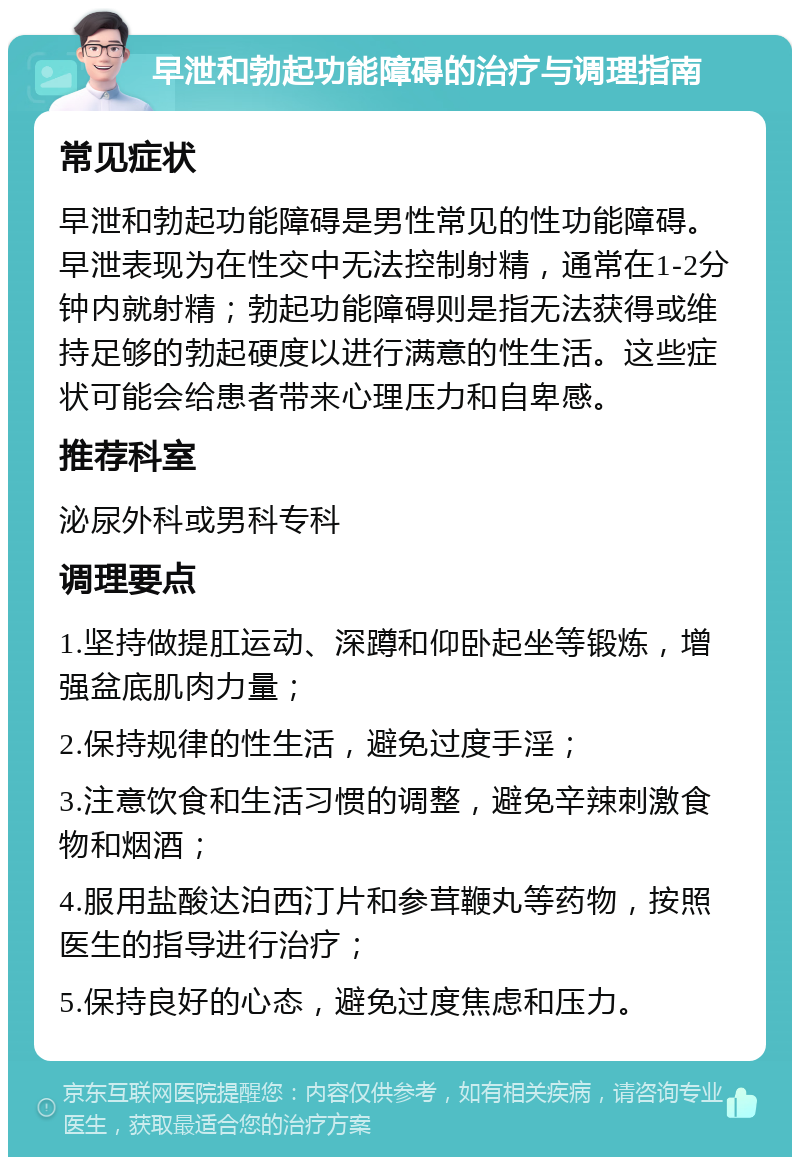 早泄和勃起功能障碍的治疗与调理指南 常见症状 早泄和勃起功能障碍是男性常见的性功能障碍。早泄表现为在性交中无法控制射精，通常在1-2分钟内就射精；勃起功能障碍则是指无法获得或维持足够的勃起硬度以进行满意的性生活。这些症状可能会给患者带来心理压力和自卑感。 推荐科室 泌尿外科或男科专科 调理要点 1.坚持做提肛运动、深蹲和仰卧起坐等锻炼，增强盆底肌肉力量； 2.保持规律的性生活，避免过度手淫； 3.注意饮食和生活习惯的调整，避免辛辣刺激食物和烟酒； 4.服用盐酸达泊西汀片和参茸鞭丸等药物，按照医生的指导进行治疗； 5.保持良好的心态，避免过度焦虑和压力。