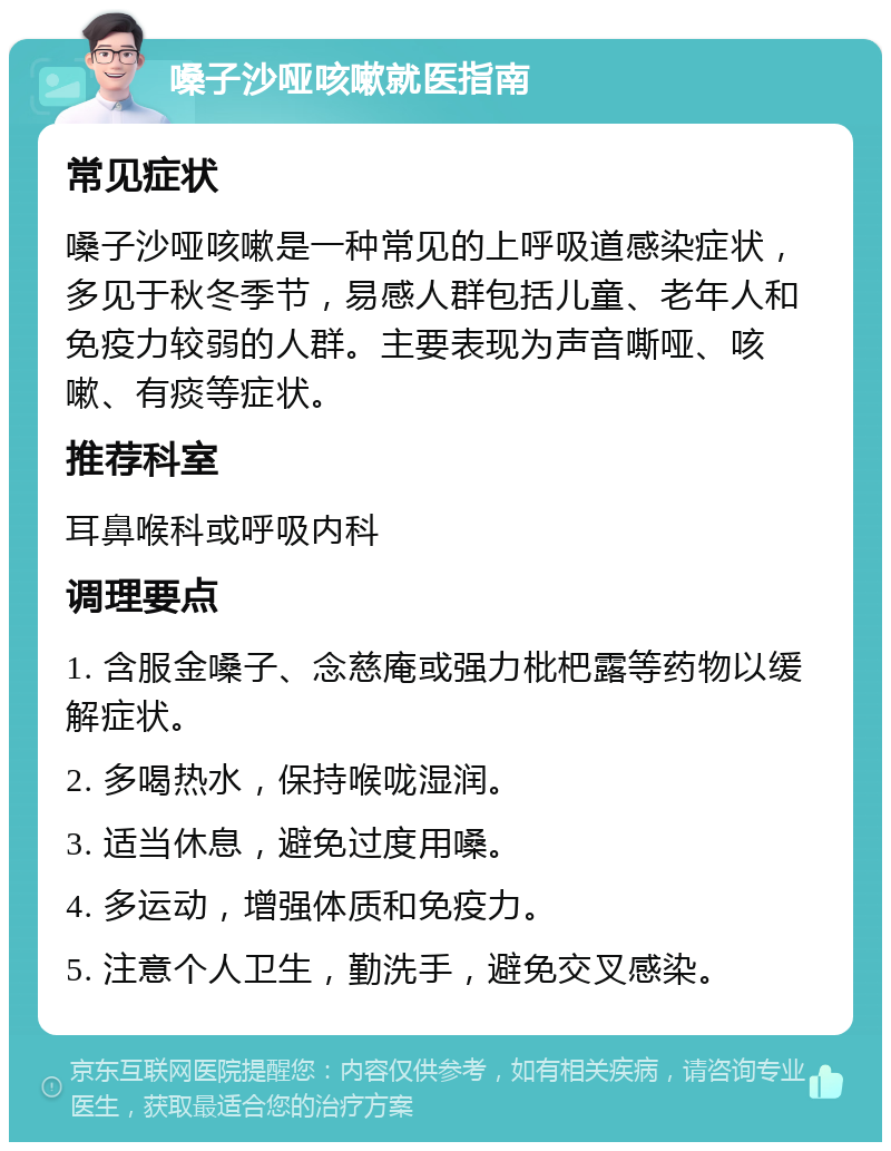 嗓子沙哑咳嗽就医指南 常见症状 嗓子沙哑咳嗽是一种常见的上呼吸道感染症状，多见于秋冬季节，易感人群包括儿童、老年人和免疫力较弱的人群。主要表现为声音嘶哑、咳嗽、有痰等症状。 推荐科室 耳鼻喉科或呼吸内科 调理要点 1. 含服金嗓子、念慈庵或强力枇杷露等药物以缓解症状。 2. 多喝热水，保持喉咙湿润。 3. 适当休息，避免过度用嗓。 4. 多运动，增强体质和免疫力。 5. 注意个人卫生，勤洗手，避免交叉感染。