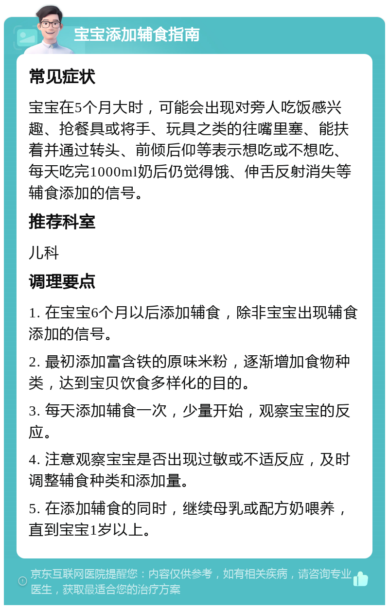 宝宝添加辅食指南 常见症状 宝宝在5个月大时，可能会出现对旁人吃饭感兴趣、抢餐具或将手、玩具之类的往嘴里塞、能扶着并通过转头、前倾后仰等表示想吃或不想吃、每天吃完1000ml奶后仍觉得饿、伸舌反射消失等辅食添加的信号。 推荐科室 儿科 调理要点 1. 在宝宝6个月以后添加辅食，除非宝宝出现辅食添加的信号。 2. 最初添加富含铁的原味米粉，逐渐增加食物种类，达到宝贝饮食多样化的目的。 3. 每天添加辅食一次，少量开始，观察宝宝的反应。 4. 注意观察宝宝是否出现过敏或不适反应，及时调整辅食种类和添加量。 5. 在添加辅食的同时，继续母乳或配方奶喂养，直到宝宝1岁以上。