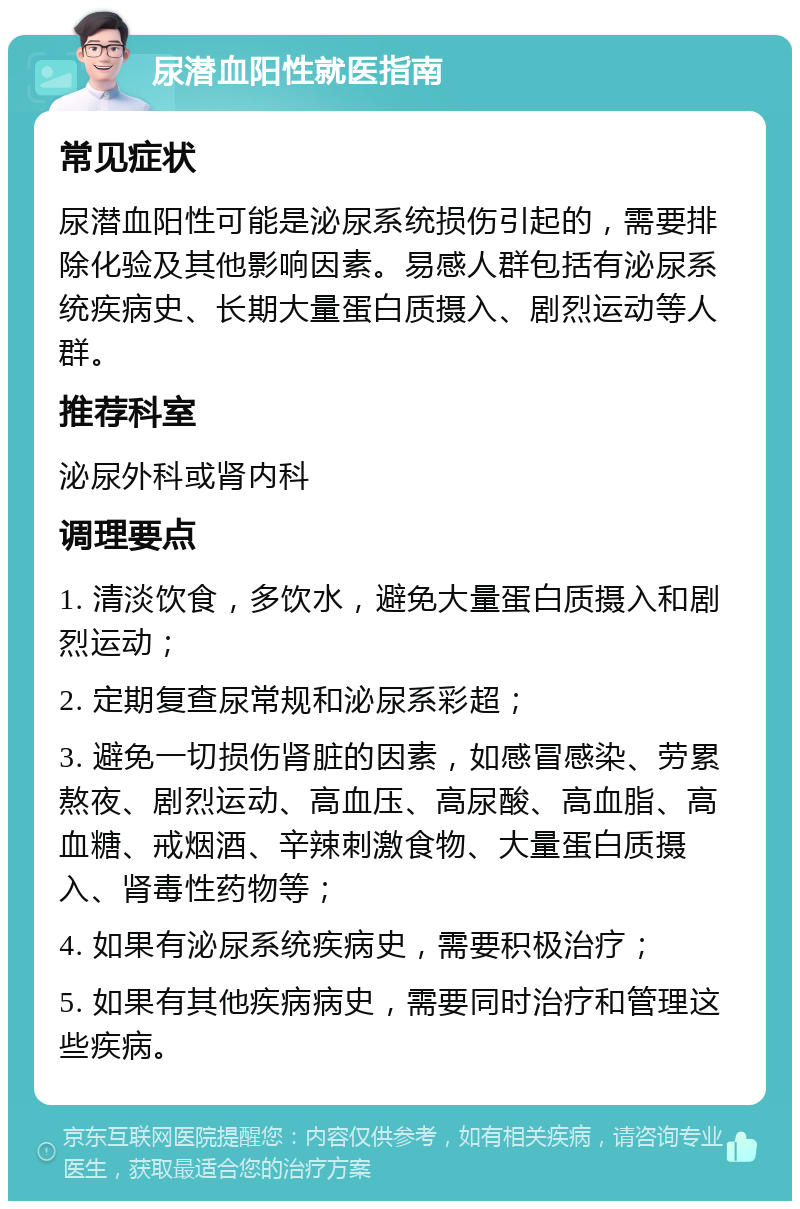 尿潜血阳性就医指南 常见症状 尿潜血阳性可能是泌尿系统损伤引起的，需要排除化验及其他影响因素。易感人群包括有泌尿系统疾病史、长期大量蛋白质摄入、剧烈运动等人群。 推荐科室 泌尿外科或肾内科 调理要点 1. 清淡饮食，多饮水，避免大量蛋白质摄入和剧烈运动； 2. 定期复查尿常规和泌尿系彩超； 3. 避免一切损伤肾脏的因素，如感冒感染、劳累熬夜、剧烈运动、高血压、高尿酸、高血脂、高血糖、戒烟酒、辛辣刺激食物、大量蛋白质摄入、肾毒性药物等； 4. 如果有泌尿系统疾病史，需要积极治疗； 5. 如果有其他疾病病史，需要同时治疗和管理这些疾病。