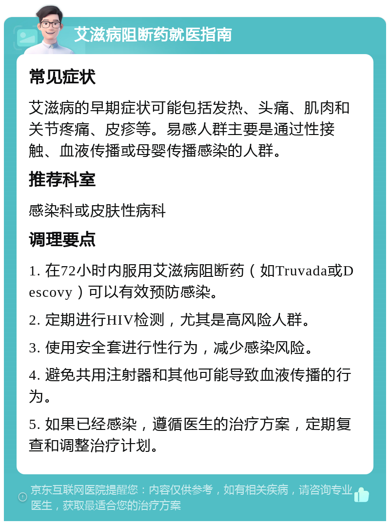 艾滋病阻断药就医指南 常见症状 艾滋病的早期症状可能包括发热、头痛、肌肉和关节疼痛、皮疹等。易感人群主要是通过性接触、血液传播或母婴传播感染的人群。 推荐科室 感染科或皮肤性病科 调理要点 1. 在72小时内服用艾滋病阻断药（如Truvada或Descovy）可以有效预防感染。 2. 定期进行HIV检测，尤其是高风险人群。 3. 使用安全套进行性行为，减少感染风险。 4. 避免共用注射器和其他可能导致血液传播的行为。 5. 如果已经感染，遵循医生的治疗方案，定期复查和调整治疗计划。