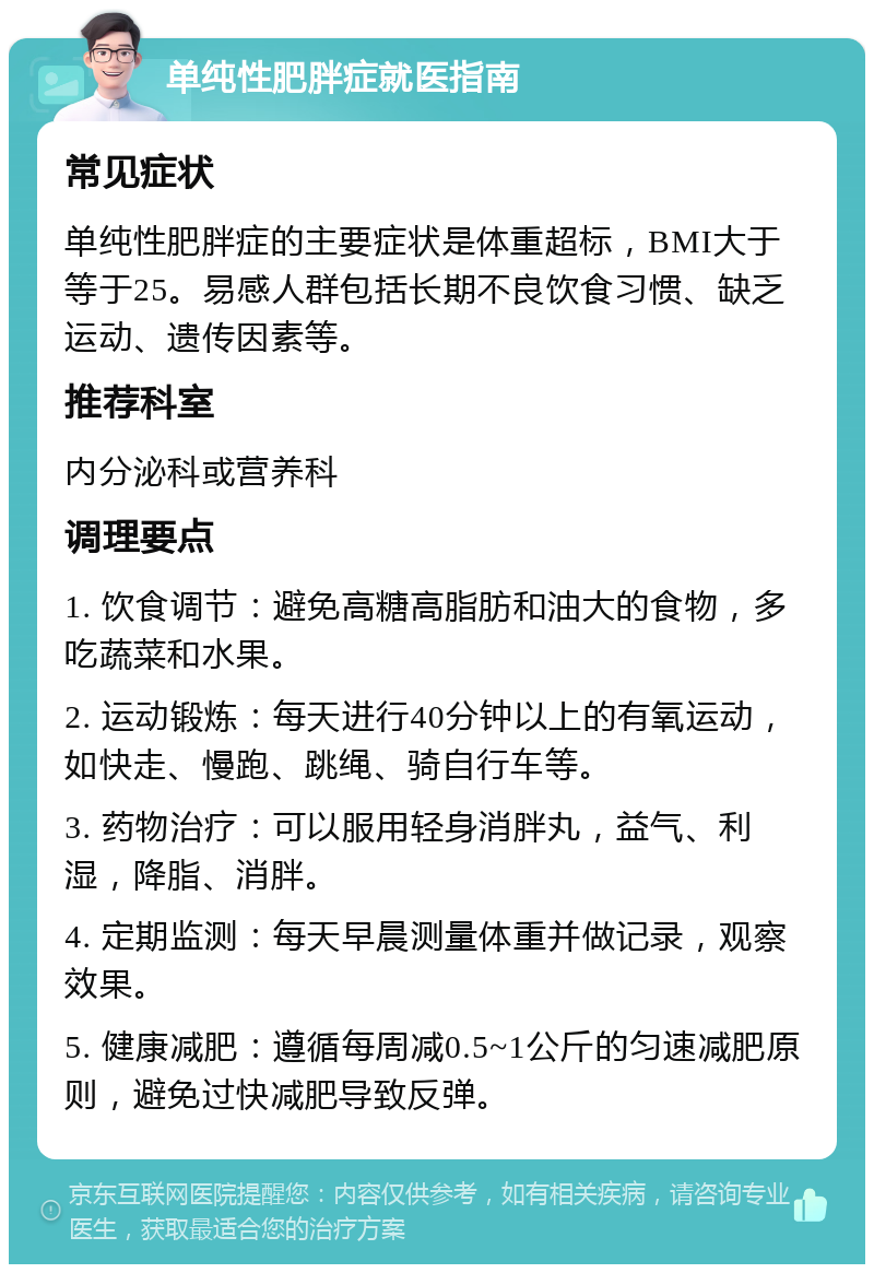 单纯性肥胖症就医指南 常见症状 单纯性肥胖症的主要症状是体重超标，BMI大于等于25。易感人群包括长期不良饮食习惯、缺乏运动、遗传因素等。 推荐科室 内分泌科或营养科 调理要点 1. 饮食调节：避免高糖高脂肪和油大的食物，多吃蔬菜和水果。 2. 运动锻炼：每天进行40分钟以上的有氧运动，如快走、慢跑、跳绳、骑自行车等。 3. 药物治疗：可以服用轻身消胖丸，益气、利湿，降脂、消胖。 4. 定期监测：每天早晨测量体重并做记录，观察效果。 5. 健康减肥：遵循每周减0.5~1公斤的匀速减肥原则，避免过快减肥导致反弹。