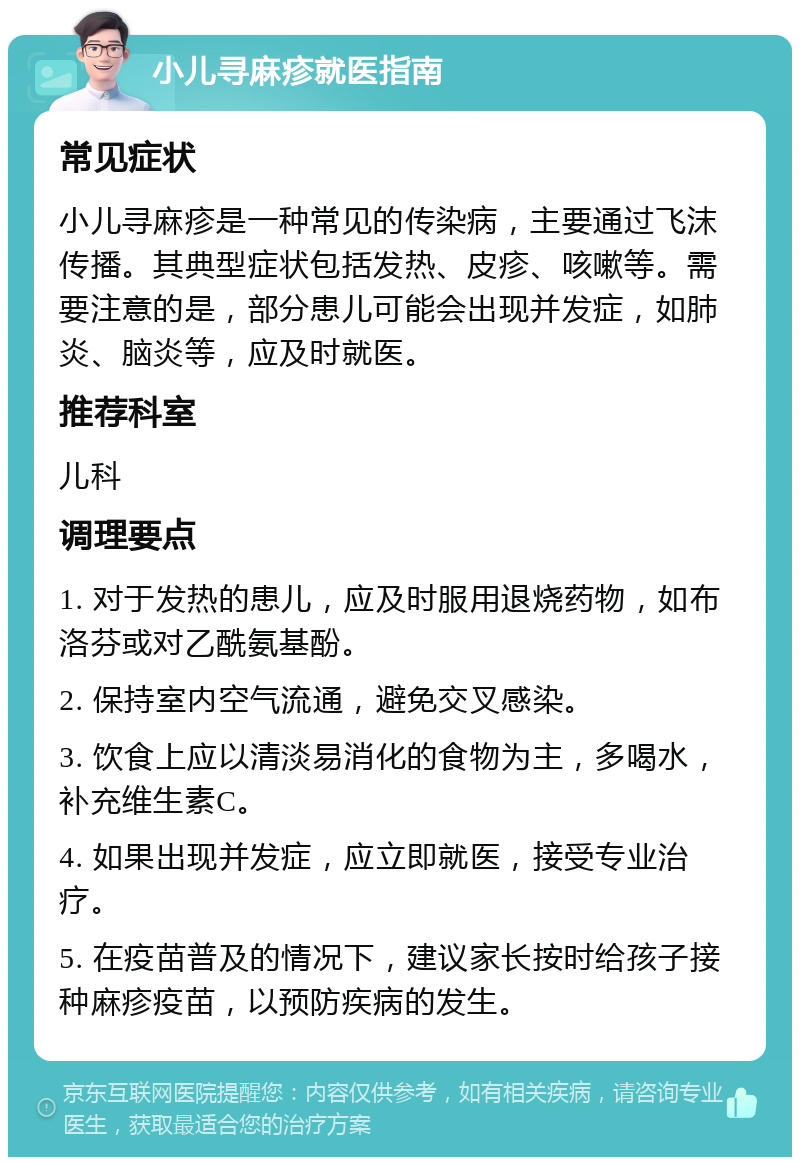 小儿寻麻疹就医指南 常见症状 小儿寻麻疹是一种常见的传染病，主要通过飞沫传播。其典型症状包括发热、皮疹、咳嗽等。需要注意的是，部分患儿可能会出现并发症，如肺炎、脑炎等，应及时就医。 推荐科室 儿科 调理要点 1. 对于发热的患儿，应及时服用退烧药物，如布洛芬或对乙酰氨基酚。 2. 保持室内空气流通，避免交叉感染。 3. 饮食上应以清淡易消化的食物为主，多喝水，补充维生素C。 4. 如果出现并发症，应立即就医，接受专业治疗。 5. 在疫苗普及的情况下，建议家长按时给孩子接种麻疹疫苗，以预防疾病的发生。