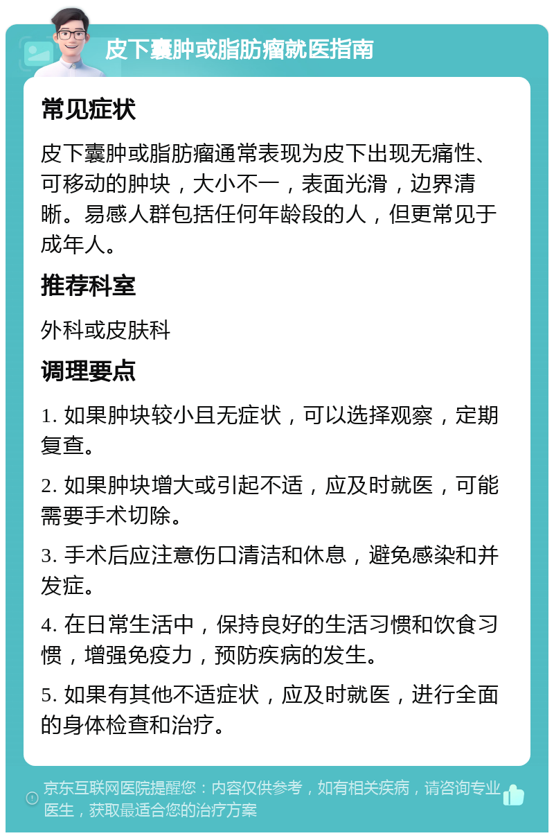 皮下囊肿或脂肪瘤就医指南 常见症状 皮下囊肿或脂肪瘤通常表现为皮下出现无痛性、可移动的肿块，大小不一，表面光滑，边界清晰。易感人群包括任何年龄段的人，但更常见于成年人。 推荐科室 外科或皮肤科 调理要点 1. 如果肿块较小且无症状，可以选择观察，定期复查。 2. 如果肿块增大或引起不适，应及时就医，可能需要手术切除。 3. 手术后应注意伤口清洁和休息，避免感染和并发症。 4. 在日常生活中，保持良好的生活习惯和饮食习惯，增强免疫力，预防疾病的发生。 5. 如果有其他不适症状，应及时就医，进行全面的身体检查和治疗。