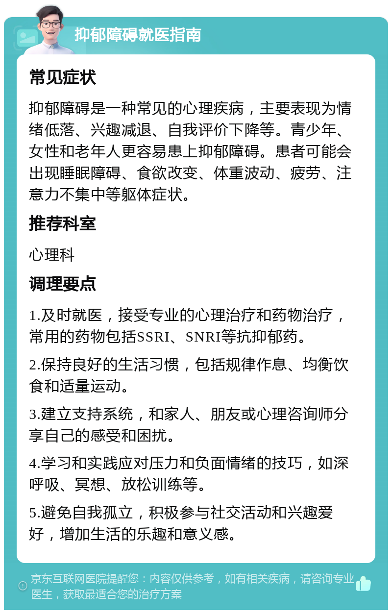 抑郁障碍就医指南 常见症状 抑郁障碍是一种常见的心理疾病，主要表现为情绪低落、兴趣减退、自我评价下降等。青少年、女性和老年人更容易患上抑郁障碍。患者可能会出现睡眠障碍、食欲改变、体重波动、疲劳、注意力不集中等躯体症状。 推荐科室 心理科 调理要点 1.及时就医，接受专业的心理治疗和药物治疗，常用的药物包括SSRI、SNRI等抗抑郁药。 2.保持良好的生活习惯，包括规律作息、均衡饮食和适量运动。 3.建立支持系统，和家人、朋友或心理咨询师分享自己的感受和困扰。 4.学习和实践应对压力和负面情绪的技巧，如深呼吸、冥想、放松训练等。 5.避免自我孤立，积极参与社交活动和兴趣爱好，增加生活的乐趣和意义感。