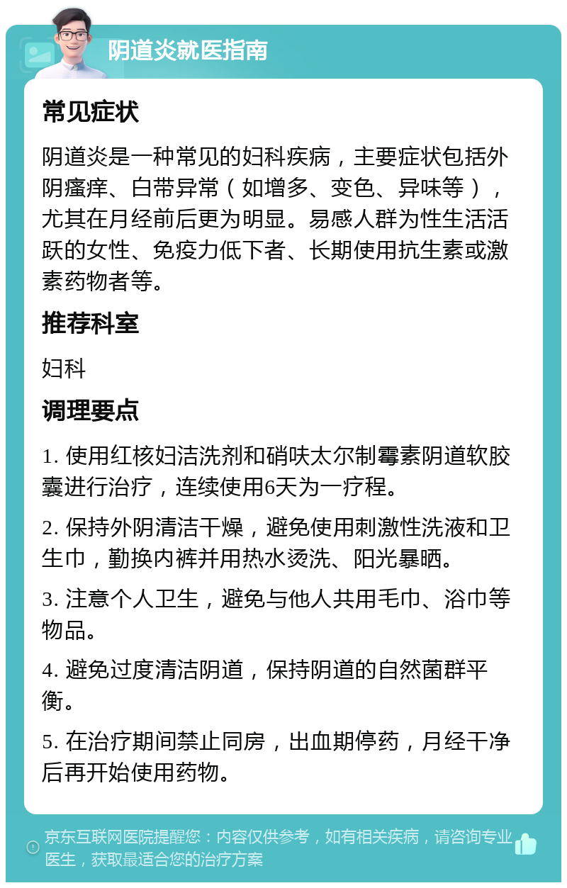 阴道炎就医指南 常见症状 阴道炎是一种常见的妇科疾病，主要症状包括外阴瘙痒、白带异常（如增多、变色、异味等），尤其在月经前后更为明显。易感人群为性生活活跃的女性、免疫力低下者、长期使用抗生素或激素药物者等。 推荐科室 妇科 调理要点 1. 使用红核妇洁洗剂和硝呋太尔制霉素阴道软胶囊进行治疗，连续使用6天为一疗程。 2. 保持外阴清洁干燥，避免使用刺激性洗液和卫生巾，勤换内裤并用热水烫洗、阳光暴晒。 3. 注意个人卫生，避免与他人共用毛巾、浴巾等物品。 4. 避免过度清洁阴道，保持阴道的自然菌群平衡。 5. 在治疗期间禁止同房，出血期停药，月经干净后再开始使用药物。