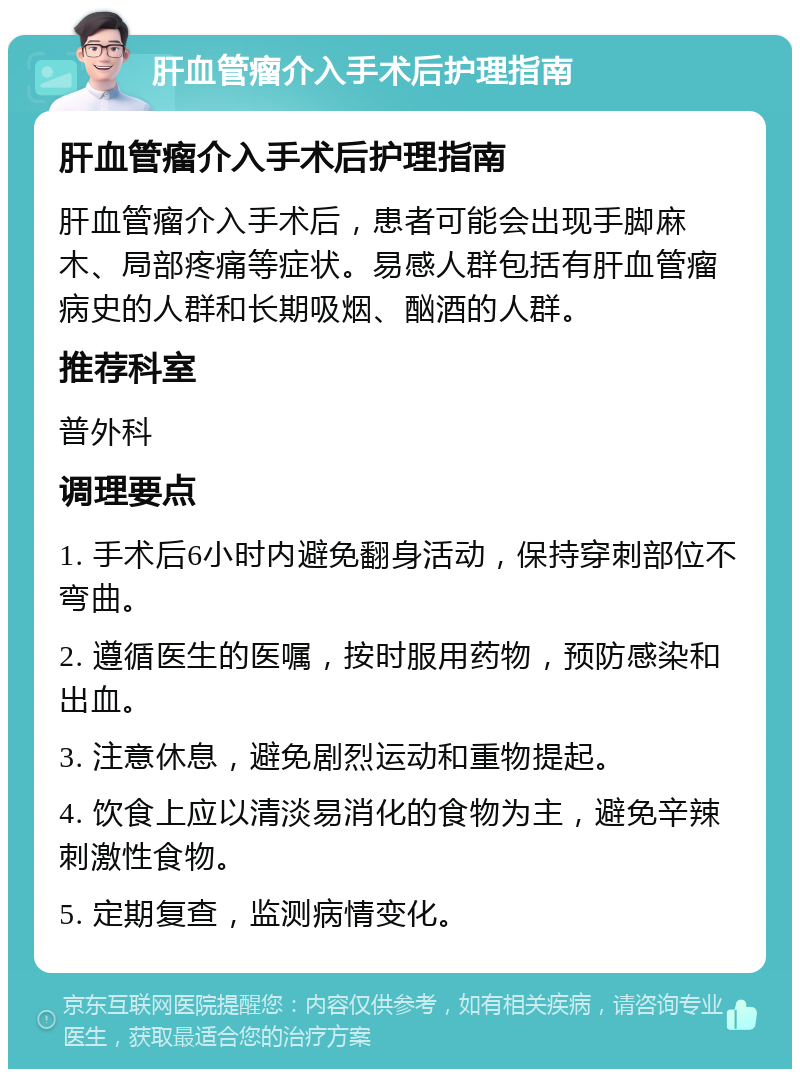 肝血管瘤介入手术后护理指南 肝血管瘤介入手术后护理指南 肝血管瘤介入手术后，患者可能会出现手脚麻木、局部疼痛等症状。易感人群包括有肝血管瘤病史的人群和长期吸烟、酗酒的人群。 推荐科室 普外科 调理要点 1. 手术后6小时内避免翻身活动，保持穿刺部位不弯曲。 2. 遵循医生的医嘱，按时服用药物，预防感染和出血。 3. 注意休息，避免剧烈运动和重物提起。 4. 饮食上应以清淡易消化的食物为主，避免辛辣刺激性食物。 5. 定期复查，监测病情变化。