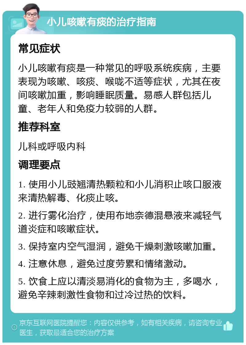 小儿咳嗽有痰的治疗指南 常见症状 小儿咳嗽有痰是一种常见的呼吸系统疾病，主要表现为咳嗽、咳痰、喉咙不适等症状，尤其在夜间咳嗽加重，影响睡眠质量。易感人群包括儿童、老年人和免疫力较弱的人群。 推荐科室 儿科或呼吸内科 调理要点 1. 使用小儿豉翘清热颗粒和小儿消积止咳口服液来清热解毒、化痰止咳。 2. 进行雾化治疗，使用布地奈德混悬液来减轻气道炎症和咳嗽症状。 3. 保持室内空气湿润，避免干燥刺激咳嗽加重。 4. 注意休息，避免过度劳累和情绪激动。 5. 饮食上应以清淡易消化的食物为主，多喝水，避免辛辣刺激性食物和过冷过热的饮料。