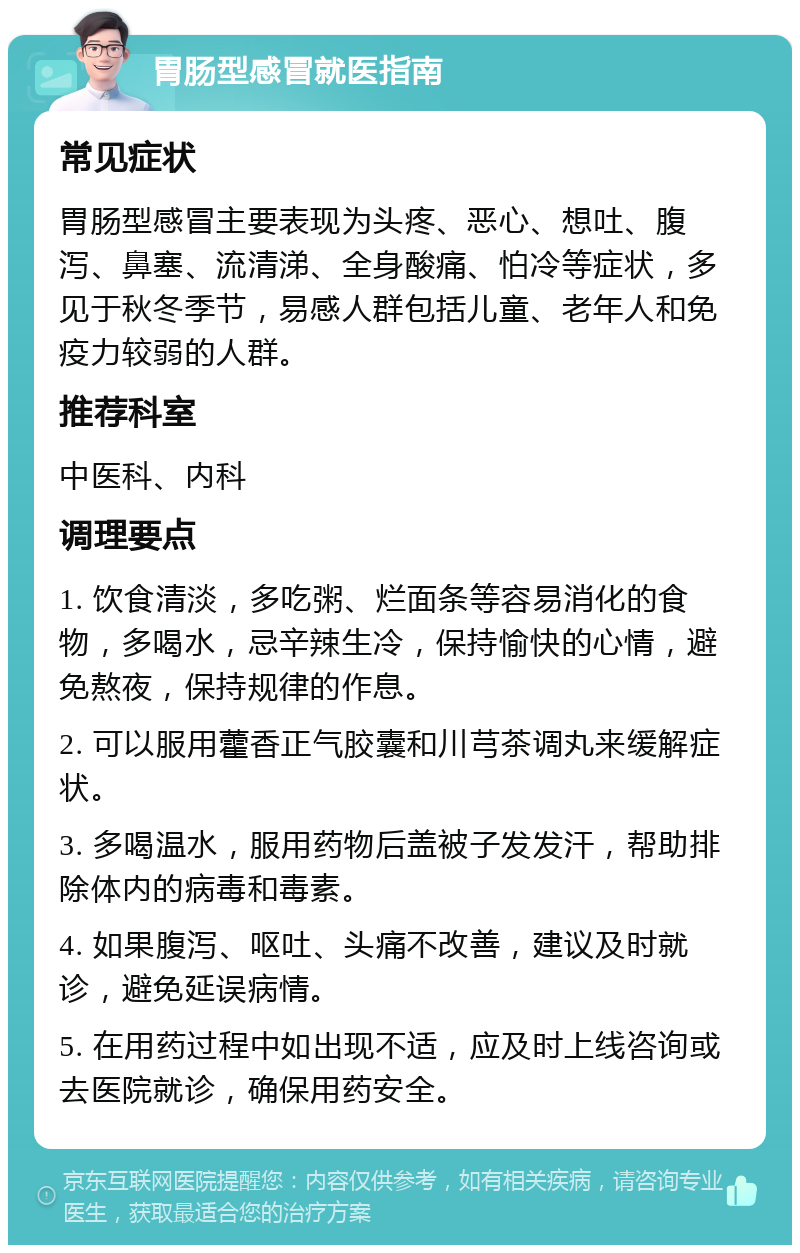 胃肠型感冒就医指南 常见症状 胃肠型感冒主要表现为头疼、恶心、想吐、腹泻、鼻塞、流清涕、全身酸痛、怕冷等症状，多见于秋冬季节，易感人群包括儿童、老年人和免疫力较弱的人群。 推荐科室 中医科、内科 调理要点 1. 饮食清淡，多吃粥、烂面条等容易消化的食物，多喝水，忌辛辣生冷，保持愉快的心情，避免熬夜，保持规律的作息。 2. 可以服用藿香正气胶囊和川芎茶调丸来缓解症状。 3. 多喝温水，服用药物后盖被子发发汗，帮助排除体内的病毒和毒素。 4. 如果腹泻、呕吐、头痛不改善，建议及时就诊，避免延误病情。 5. 在用药过程中如出现不适，应及时上线咨询或去医院就诊，确保用药安全。