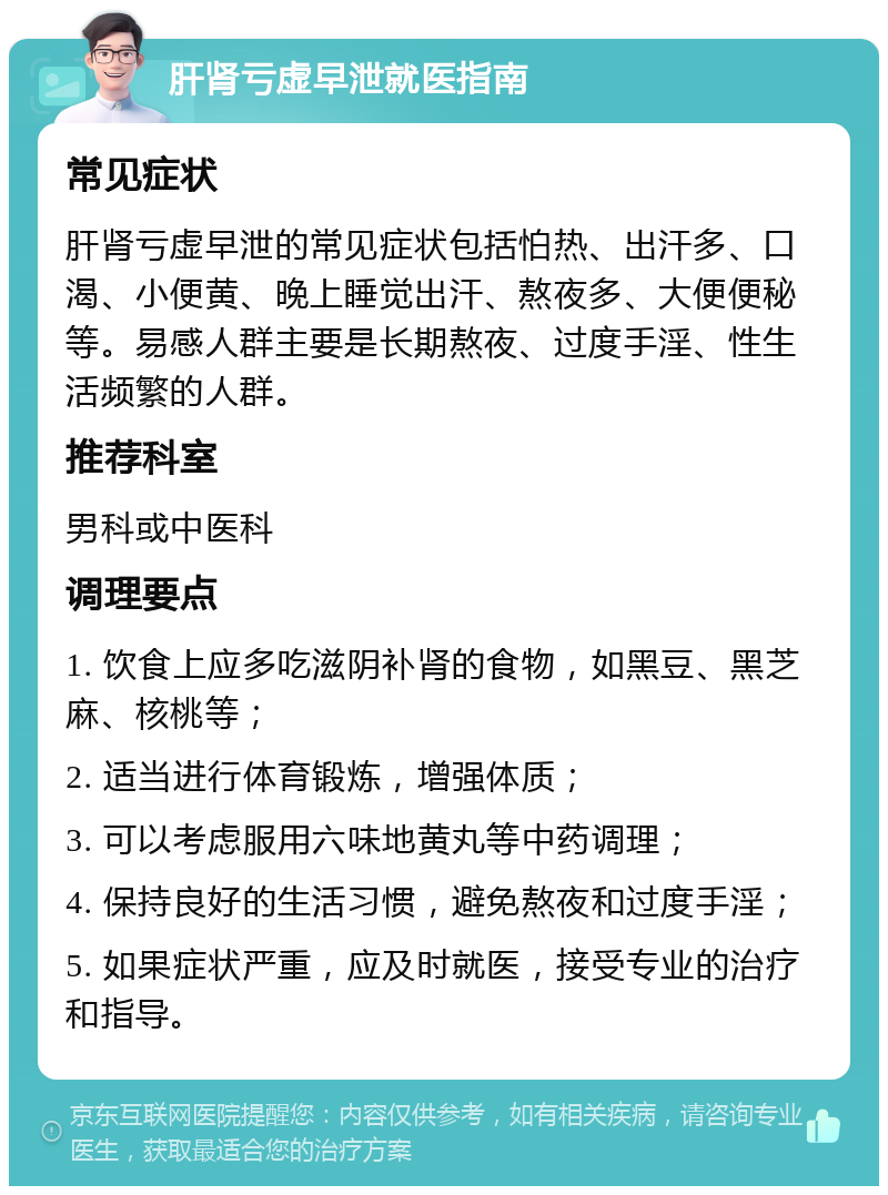 肝肾亏虚早泄就医指南 常见症状 肝肾亏虚早泄的常见症状包括怕热、出汗多、口渴、小便黄、晚上睡觉出汗、熬夜多、大便便秘等。易感人群主要是长期熬夜、过度手淫、性生活频繁的人群。 推荐科室 男科或中医科 调理要点 1. 饮食上应多吃滋阴补肾的食物，如黑豆、黑芝麻、核桃等； 2. 适当进行体育锻炼，增强体质； 3. 可以考虑服用六味地黄丸等中药调理； 4. 保持良好的生活习惯，避免熬夜和过度手淫； 5. 如果症状严重，应及时就医，接受专业的治疗和指导。