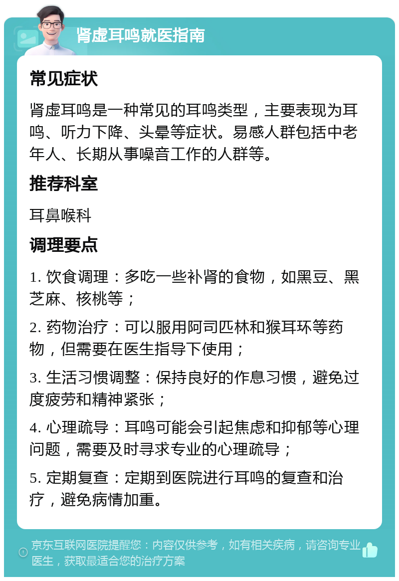 肾虚耳鸣就医指南 常见症状 肾虚耳鸣是一种常见的耳鸣类型，主要表现为耳鸣、听力下降、头晕等症状。易感人群包括中老年人、长期从事噪音工作的人群等。 推荐科室 耳鼻喉科 调理要点 1. 饮食调理：多吃一些补肾的食物，如黑豆、黑芝麻、核桃等； 2. 药物治疗：可以服用阿司匹林和猴耳环等药物，但需要在医生指导下使用； 3. 生活习惯调整：保持良好的作息习惯，避免过度疲劳和精神紧张； 4. 心理疏导：耳鸣可能会引起焦虑和抑郁等心理问题，需要及时寻求专业的心理疏导； 5. 定期复查：定期到医院进行耳鸣的复查和治疗，避免病情加重。