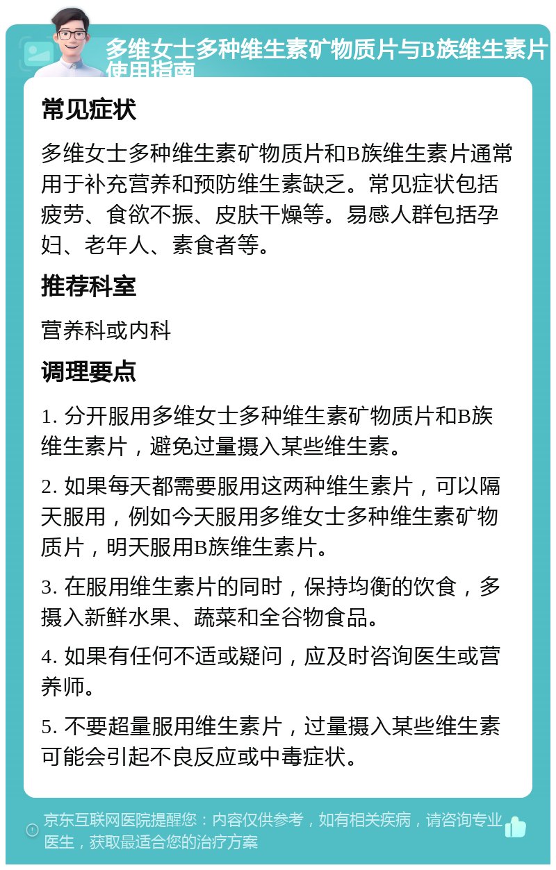 多维女士多种维生素矿物质片与B族维生素片使用指南 常见症状 多维女士多种维生素矿物质片和B族维生素片通常用于补充营养和预防维生素缺乏。常见症状包括疲劳、食欲不振、皮肤干燥等。易感人群包括孕妇、老年人、素食者等。 推荐科室 营养科或内科 调理要点 1. 分开服用多维女士多种维生素矿物质片和B族维生素片，避免过量摄入某些维生素。 2. 如果每天都需要服用这两种维生素片，可以隔天服用，例如今天服用多维女士多种维生素矿物质片，明天服用B族维生素片。 3. 在服用维生素片的同时，保持均衡的饮食，多摄入新鲜水果、蔬菜和全谷物食品。 4. 如果有任何不适或疑问，应及时咨询医生或营养师。 5. 不要超量服用维生素片，过量摄入某些维生素可能会引起不良反应或中毒症状。