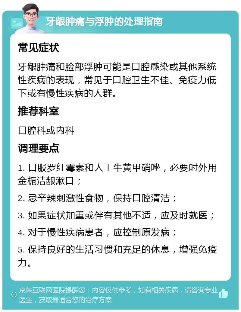 牙龈肿痛与浮肿的处理指南 常见症状 牙龈肿痛和脸部浮肿可能是口腔感染或其他系统性疾病的表现，常见于口腔卫生不佳、免疫力低下或有慢性疾病的人群。 推荐科室 口腔科或内科 调理要点 1. 口服罗红霉素和人工牛黄甲硝唑，必要时外用金栀洁龈漱口； 2. 忌辛辣刺激性食物，保持口腔清洁； 3. 如果症状加重或伴有其他不适，应及时就医； 4. 对于慢性疾病患者，应控制原发病； 5. 保持良好的生活习惯和充足的休息，增强免疫力。