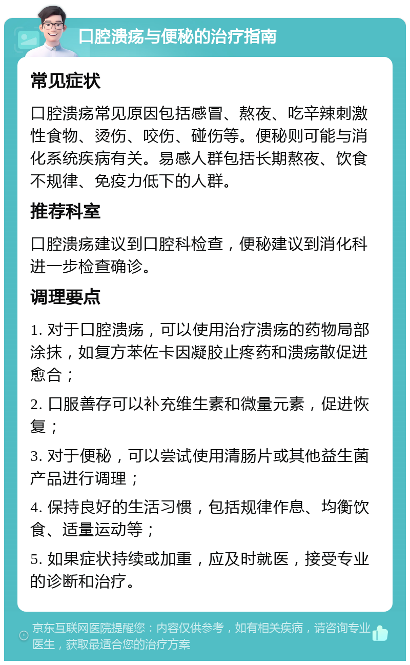 口腔溃疡与便秘的治疗指南 常见症状 口腔溃疡常见原因包括感冒、熬夜、吃辛辣刺激性食物、烫伤、咬伤、碰伤等。便秘则可能与消化系统疾病有关。易感人群包括长期熬夜、饮食不规律、免疫力低下的人群。 推荐科室 口腔溃疡建议到口腔科检查，便秘建议到消化科进一步检查确诊。 调理要点 1. 对于口腔溃疡，可以使用治疗溃疡的药物局部涂抹，如复方苯佐卡因凝胶止疼药和溃疡散促进愈合； 2. 口服善存可以补充维生素和微量元素，促进恢复； 3. 对于便秘，可以尝试使用清肠片或其他益生菌产品进行调理； 4. 保持良好的生活习惯，包括规律作息、均衡饮食、适量运动等； 5. 如果症状持续或加重，应及时就医，接受专业的诊断和治疗。