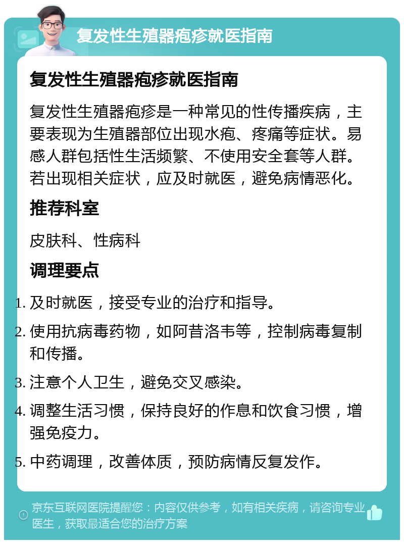 复发性生殖器疱疹就医指南 复发性生殖器疱疹就医指南 复发性生殖器疱疹是一种常见的性传播疾病，主要表现为生殖器部位出现水疱、疼痛等症状。易感人群包括性生活频繁、不使用安全套等人群。若出现相关症状，应及时就医，避免病情恶化。 推荐科室 皮肤科、性病科 调理要点 及时就医，接受专业的治疗和指导。 使用抗病毒药物，如阿昔洛韦等，控制病毒复制和传播。 注意个人卫生，避免交叉感染。 调整生活习惯，保持良好的作息和饮食习惯，增强免疫力。 中药调理，改善体质，预防病情反复发作。