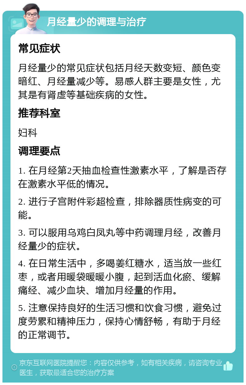 月经量少的调理与治疗 常见症状 月经量少的常见症状包括月经天数变短、颜色变暗红、月经量减少等。易感人群主要是女性，尤其是有肾虚等基础疾病的女性。 推荐科室 妇科 调理要点 1. 在月经第2天抽血检查性激素水平，了解是否存在激素水平低的情况。 2. 进行子宫附件彩超检查，排除器质性病变的可能。 3. 可以服用乌鸡白凤丸等中药调理月经，改善月经量少的症状。 4. 在日常生活中，多喝姜红糖水，适当放一些红枣，或者用暖袋暖暖小腹，起到活血化瘀、缓解痛经、减少血块、增加月经量的作用。 5. 注意保持良好的生活习惯和饮食习惯，避免过度劳累和精神压力，保持心情舒畅，有助于月经的正常调节。