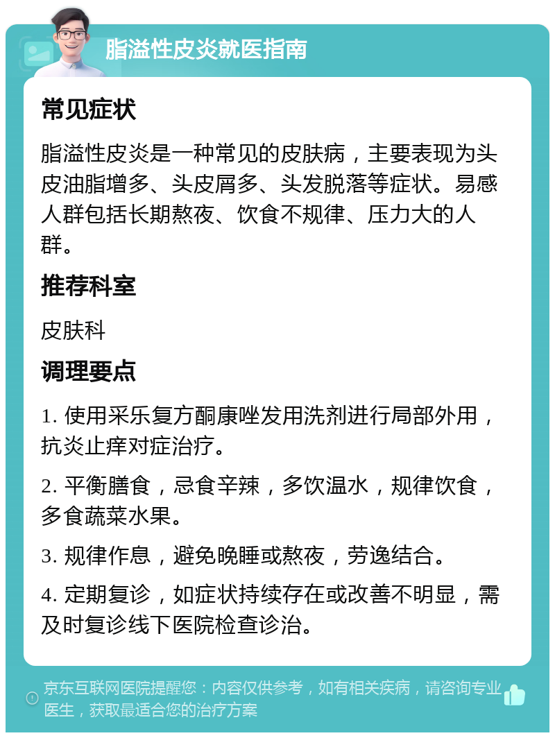 脂溢性皮炎就医指南 常见症状 脂溢性皮炎是一种常见的皮肤病，主要表现为头皮油脂增多、头皮屑多、头发脱落等症状。易感人群包括长期熬夜、饮食不规律、压力大的人群。 推荐科室 皮肤科 调理要点 1. 使用采乐复方酮康唑发用洗剂进行局部外用，抗炎止痒对症治疗。 2. 平衡膳食，忌食辛辣，多饮温水，规律饮食，多食蔬菜水果。 3. 规律作息，避免晚睡或熬夜，劳逸结合。 4. 定期复诊，如症状持续存在或改善不明显，需及时复诊线下医院检查诊治。