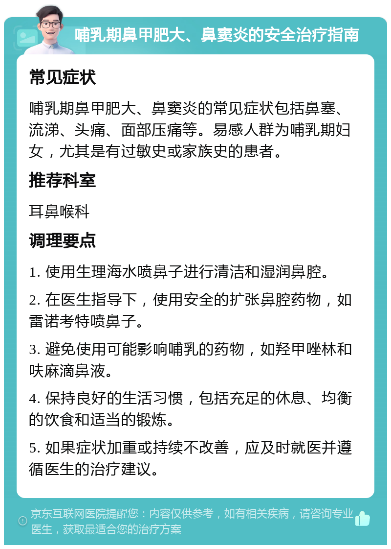 哺乳期鼻甲肥大、鼻窦炎的安全治疗指南 常见症状 哺乳期鼻甲肥大、鼻窦炎的常见症状包括鼻塞、流涕、头痛、面部压痛等。易感人群为哺乳期妇女，尤其是有过敏史或家族史的患者。 推荐科室 耳鼻喉科 调理要点 1. 使用生理海水喷鼻子进行清洁和湿润鼻腔。 2. 在医生指导下，使用安全的扩张鼻腔药物，如雷诺考特喷鼻子。 3. 避免使用可能影响哺乳的药物，如羟甲唑林和呋麻滴鼻液。 4. 保持良好的生活习惯，包括充足的休息、均衡的饮食和适当的锻炼。 5. 如果症状加重或持续不改善，应及时就医并遵循医生的治疗建议。