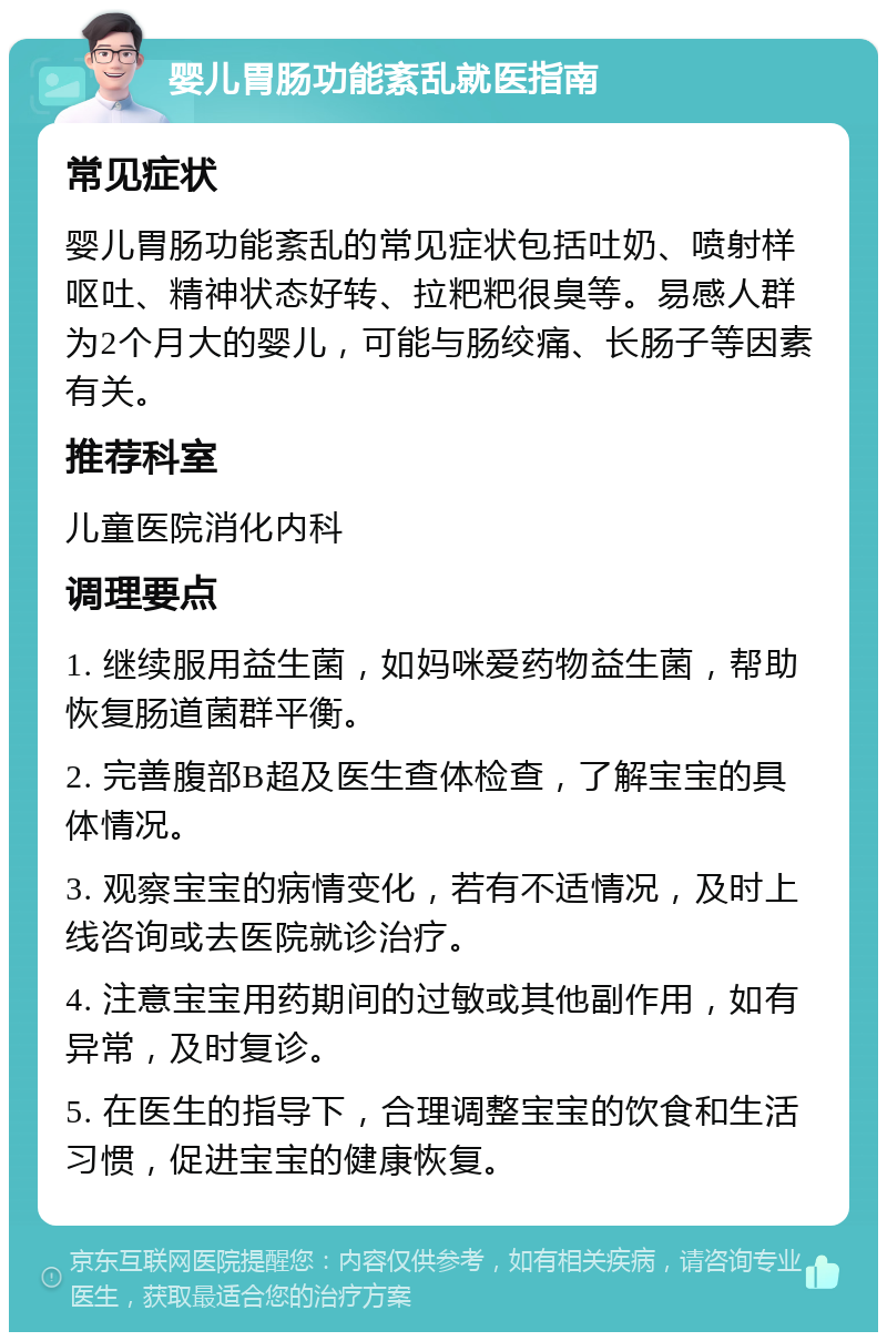 婴儿胃肠功能紊乱就医指南 常见症状 婴儿胃肠功能紊乱的常见症状包括吐奶、喷射样呕吐、精神状态好转、拉粑粑很臭等。易感人群为2个月大的婴儿，可能与肠绞痛、长肠子等因素有关。 推荐科室 儿童医院消化内科 调理要点 1. 继续服用益生菌，如妈咪爱药物益生菌，帮助恢复肠道菌群平衡。 2. 完善腹部B超及医生查体检查，了解宝宝的具体情况。 3. 观察宝宝的病情变化，若有不适情况，及时上线咨询或去医院就诊治疗。 4. 注意宝宝用药期间的过敏或其他副作用，如有异常，及时复诊。 5. 在医生的指导下，合理调整宝宝的饮食和生活习惯，促进宝宝的健康恢复。